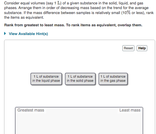 Consider equal volumes (say 1 L) of a given substance in the solid, liquid, and gas
phases. Arrange them in order of decreasing mass based on the trend for the average
substance. If the mass difference between samples is relatively small (10% or less), rank
the items as equivalent.
Rank from greatest to least mass. To rank items as equivalent, overlap them.
• View Available Hint(s)
Reset Help
1 L of substance
in the solid phase
1L of substance
in the gas phase
1L of substance
in the liquid phase
Greatest mass
Least mass
