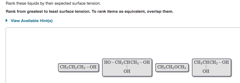 Rank these liquids by their expected surface tension.
Rank from greatest to least surface tension. To rank items as equivalent, overlap them.
• View Available Hint(s)
HO- CH2CH CH2 - OH
CH3CHCH2 – OH
CH3 CH2CH2 – OH
CH3CH2OCH3
он
OH
