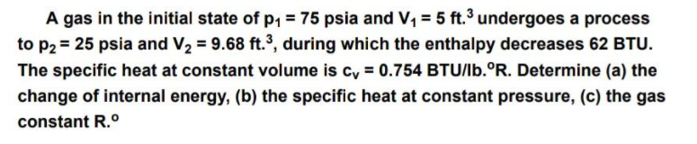 A gas in the initial state of p1 = 75 psia and V, = 5 ft.3 undergoes a process
to p2 = 25 psia and V2 = 9.68 ft.3, during which the enthalpy decreases 62 BTU.
The specific heat at constant volume is cy = 0.754 BTU/Ib.°R. Determine (a) the
change of internal energy, (b) the specific heat at constant pressure, (c) the gas
constant R.0
