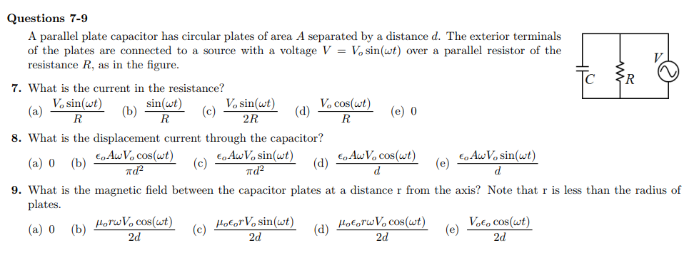 Questions 7-9
A parallel plate capacitor has circular plates of area A separated by a distance d. The exterior terminals
of the plates are connected to a source with a voltage V = V, sin(wt) over a parallel resistor of the
resistance R, as in the figure.
7. What is the current in the resistance?
V, sin(wt)
R
(b)
8. What is the displacement current through the capacitor?
€. AwV, cos(wt)
πd²
€ AwV, sin(wt)
πd²
9. What is the magnetic field between the capacitor plates
plates.
(a) 0 (b)
(a)
(a) 0 (b)
sin(wt)
R
Horw Vo cos(wt)
2d
(c)
(c)
(c)
V, sin(wt)
2R
HotorVasin(ut)
2d
(d)
V. cos(wt)
R
(d)
(d)
(e) 0
€o Aw Vo cos(wt)
Eo Aw Vo sin(wt)
(e)
d
d
a distance r from the axis? Note that r is less than the radius of
HotorwV, cos(wt)
2d
(e)
V₂€, cos(wt)
2d