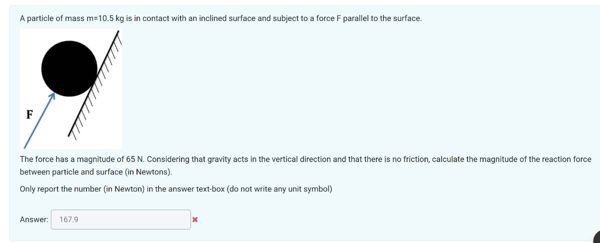 A particle of mass m=10.5 kg is in contact with an inclined surface and subject to a force F parallel to the surface.
F
The force has a magnitude of 65 N. Considering that gravity acts in the vertical direction and that there is no friction, calculate the magnitude of the reaction force
between particle and surface (in Newtons).
Only report the number (in Newton) in the answer text-box (do not write any unit symbol)
Answer: 167.9
X