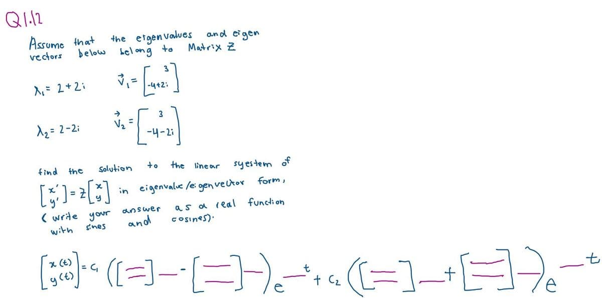 Q1.12
Assume that
vectors
below
A₁ = 2 + 2i
^₂ = 2-2i
find
the
[] = []
( write your
with
sines
the eigenvalues
belang to
3
✓₁ = -4+2;
*-=-=[
Solution
3
-4-2:
to
and eigen
Matrix Z
answer
and
the linear
syestem of
form,
as a real function
cosines).
in eigenvalue /e:
igen vector
x (t)
[@] ([=] - [ =)) -* * . (=] + [=] - - *
= C₁
(€)
C₂
-) ₂
e