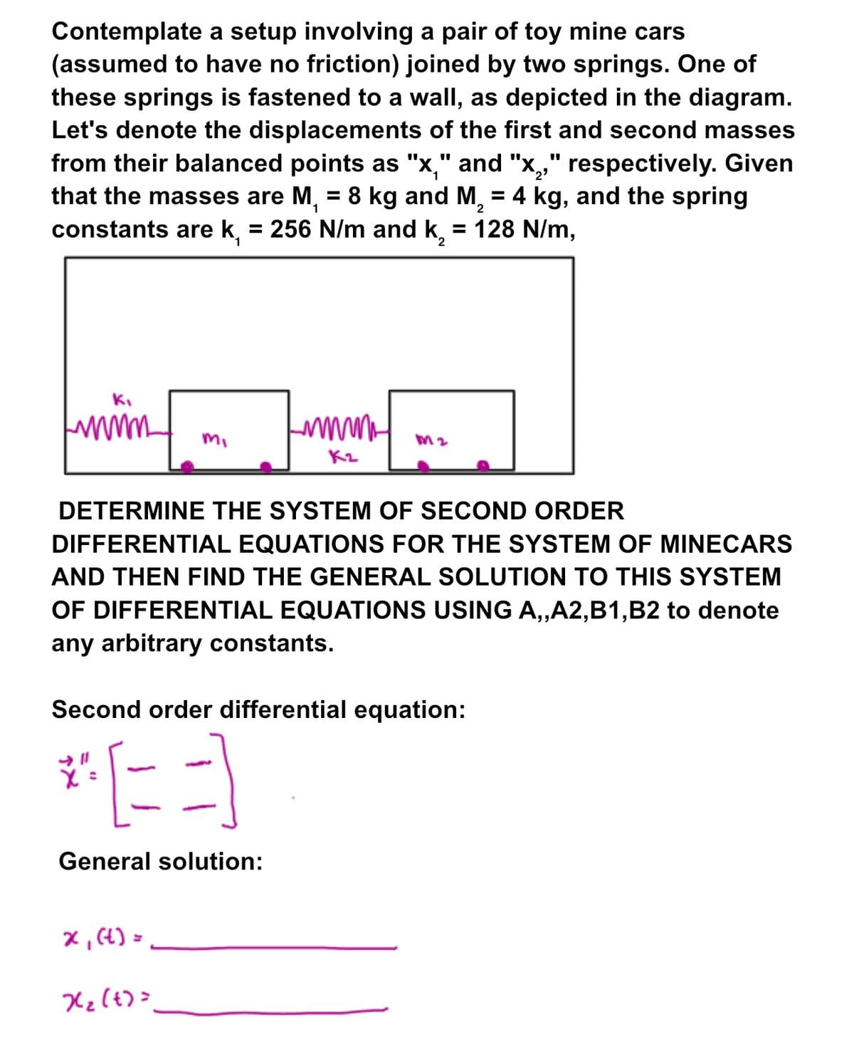 Contemplate a setup involving a pair of toy mine cars
(assumed to have no friction) joined by two springs. One of
these springs is fastened to a wall, as depicted in the diagram.
Let's denote the displacements of the first and second masses
from their balanced points as "x," and "x₂," respectively. Given
that the masses are M₁ = 8 kg and M, = 4 kg, and the spring
constants are k, = 256 N/m and k₁₂ = 128 N/m,
1
2
Mi
DETERMINE THE SYSTEM OF SECOND ORDER
DIFFERENTIAL EQUATIONS FOR THE SYSTEM OF MINECARS
AND THEN FIND THE GENERAL SOLUTION TO THIS SYSTEM
OF DIFFERENTIAL EQUATIONS USING A,,A2,B1,B2 to denote
any arbitrary constants.
x₁ (t) =
Lumm
Kz
Second order differential equation:
"X"=
3
General solution:
X₂ (t)=