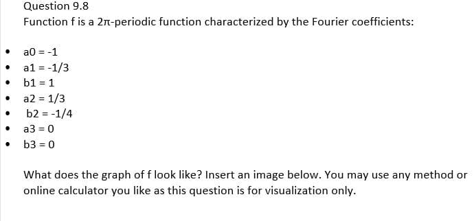 ●
●
Question 9.8
Function f is a 2π-periodic function characterized by the Fourier coefficients:
a0 = -1
a1 = -1/3
b1 = 1
a2 = 1/3
b2 = -1/4
a3 = 0
b3 = 0
What does the graph of f look like? Insert an image below. You may use any method or
online calculator you like as this question is for visualization only.