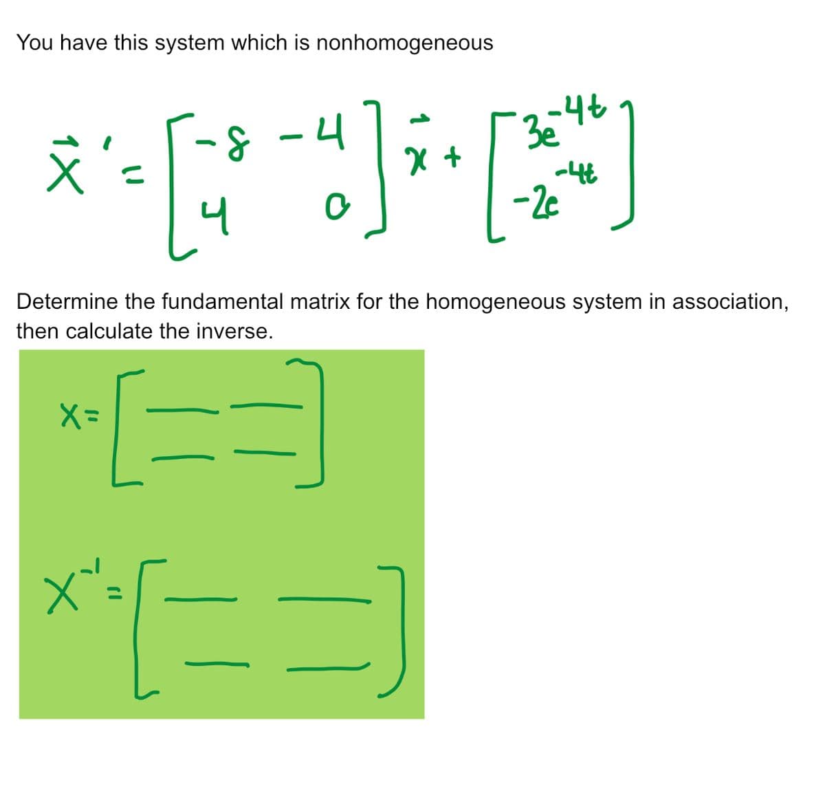 You have this system which is nonhomogeneous
4
****
+
文
[=
X=
3e-4t
Determine the fundamental matrix for the homogeneous system in association,
then calculate the inverse.
X'=
**[==]
-4t
-2c