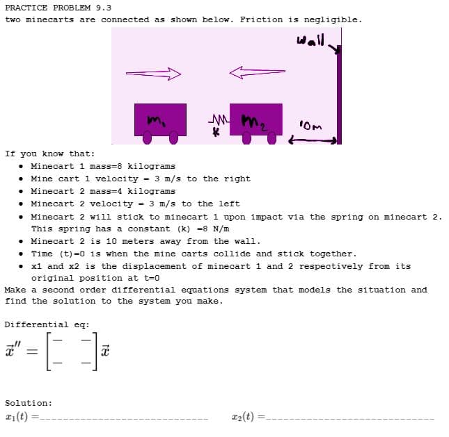 PRACTICE PROBLEM 9.3
two minecarts are connected as shown below. Friction is negligible.
If you know that:
Minecart 1 mass=8 kilograms
Mine cart 1 velocity = 3 m/s to the right
Minecart 2 mass=4 kilograms
• Minecart 2 velocity = 3 m/s to the left
MM.
• Minecart 2 will stick to minecart 1 upon impact via the spring on minecart 2.
This spring has a constant (k) =8 N/m
Minecart 2 is 10 meters away from the wall.
Differential eq:
*-[];
=
• Time (t)=0 is when the mine carts collide and stick together.
x1 and x2 is the displacement of minecart 1 and 2 respectively from its
original position at t=0
Solution:
z1(t)
wall.
Make a second order differential equations system that models the situation and
find the solution to the system you make.
10m
x₂(t)
=