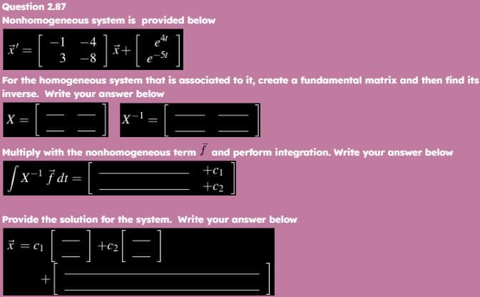 Question 2.87
Nonhomogeneous system is provided below
²+[.
||
-1 -4
3 -8
x+
For the homogeneous system that is associated to it, create a fundamental matrix and then find its
inverse. Write your answer below
X =
53
==
Multiply with the nonhomogeneous term f and perform integration. Write your answer below
√x-¹ F dt =
+
+c₁
+€₂
Provide the solution for the system. Write your answer below
x = C₁
+c₂