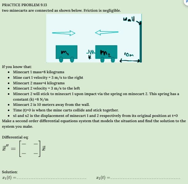 PRACTICE PROBLEM 9.13
two minecarts are connected as shown below. Friction is negligible.
If you know that:
Minecart 1 mass-8 kilograms
Mine cart 1 velocity = 3 m/s to the right
Differential eq:
=
•
• Minecart 2 mass=4 kilograms
• Minecart 2 velocity = 3 m/s to the left
• Minecart 2 will stick to minecart 1 upon impact via the spring on minecart 2. This spring has a
constant (k)=8 N/m
•
Minecart 2 is 10 meters away from the wall.
Time (t)=0 is when the mine carts collide and stick together.
• x1 and x2 is the displacement of minecart 1 and 2 respectively from its original position at t=0
Make a second order differential equations system that models the situation and find the solution to the
system you make.
Solution:
z₁(t):
[]
mm₂
K
18
Wall
#₂ (t)
10m