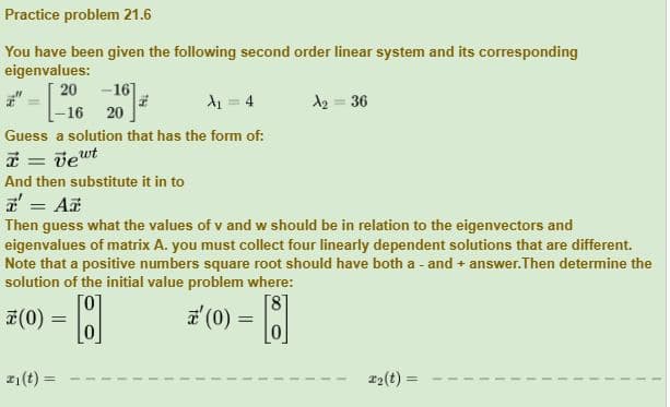 Practice problem 21.6
You have been given the following second order linear system and its corresponding
eigenvalues:
20 -16]
A₁ = 4
-16 20
Guess a solution that has the form of:
* = vewt
And then substitute it in to
z = Az
Then guess what the values of v and w should be in relation to the eigenvectors and
eigenvalues of matrix A. you must collect four linearly dependent solutions that are different.
Note that a positive numbers square root should have both a - and + answer. Then determine the
solution of the initial value problem where:
[0
0
a'
¹ (0) = [8]
(0) =
z
A₂ = 36
₁ (t)=
#₂(t)=
=