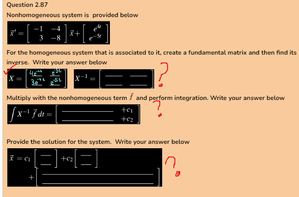 Question 2.87
Nonhomogeneous system is provided below
-1
x
3 -8
For the homogeneous system that is associated to it, create a fundamental matrix and then find its
inverse. Write your answer below
4e" St
-4t
|X =
est
|=
-4 t
x +
3e"
Multiply with the nonhomogeneous term f and perform integration. Write your answer below
√x-¹ F dt =
+C₁
+C₂
Provide the solution for the system. Write your answer below
x = C₁
[=]+²²[=]