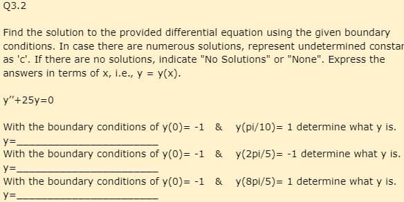 Q3.2
Find the solution to the provided differential equation using the given boundary
conditions. In case there are numerous solutions, represent undetermined constar
as 'c'. If there are no solutions, indicate "No Solutions" or "None". Express the
answers in terms of x, i.e., y = y(x).
y"+25y=0
With the boundary conditions of y(0)= -1 & y(pi/10) = 1 determine what y is.
y=_
With the boundary conditions of y(0) = -1 & y(2pi/5) = -1 determine what y is.
y=_
With the boundary conditions of y(0)= -1 & y(8pi/5) = 1 determine what y is.
y=