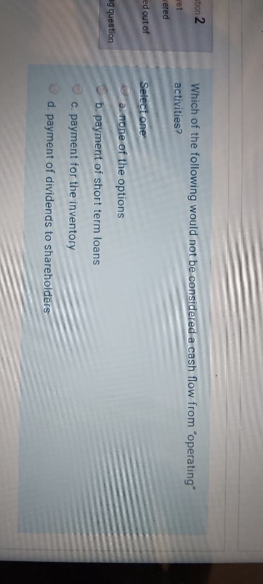 stion 2
Which of the following would not be considered a cash flow from "operating"
yet
activities?
vered
ed out of
Select one:
a none of the options
ag question
b. payment of short term loans
C. payment for the inventory
d. payment of dividends to shareholders
