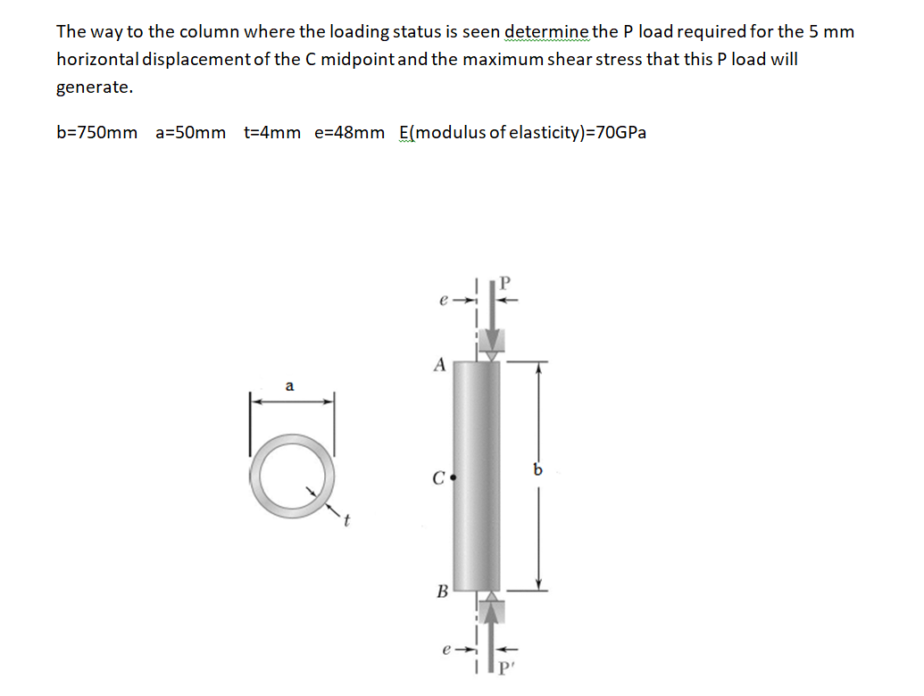 The way to the column where the loading status is seen determine the P load required for the 5 mm
horizontal displacement of the C midpoint and the maximum shear stress that this P load will
generate.
b=750mm a=50mm t=4mm e=48mm E(modulus of elasticity)=70GPA
