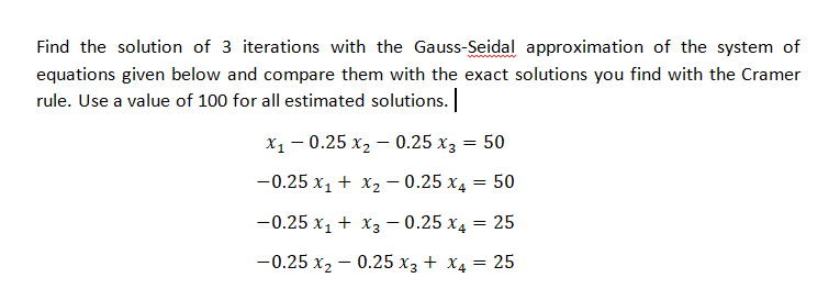 Find the solution of 3 iterations with the Gauss-Seidal approximation of the system of
www
equations given below and compare them with the exact solutions you find with the Cramer
rule. Use a value of 100 for all estimated solutions.
х, — 0.25 х, — 0.25 хз 3D 50
-0.25 x1 + x2 – 0.25 x4 :
50
-0.25 x, + x3 - 0.25 x4 = 25
-0.25 x2 – 0.25 x3 + X4 = 25
