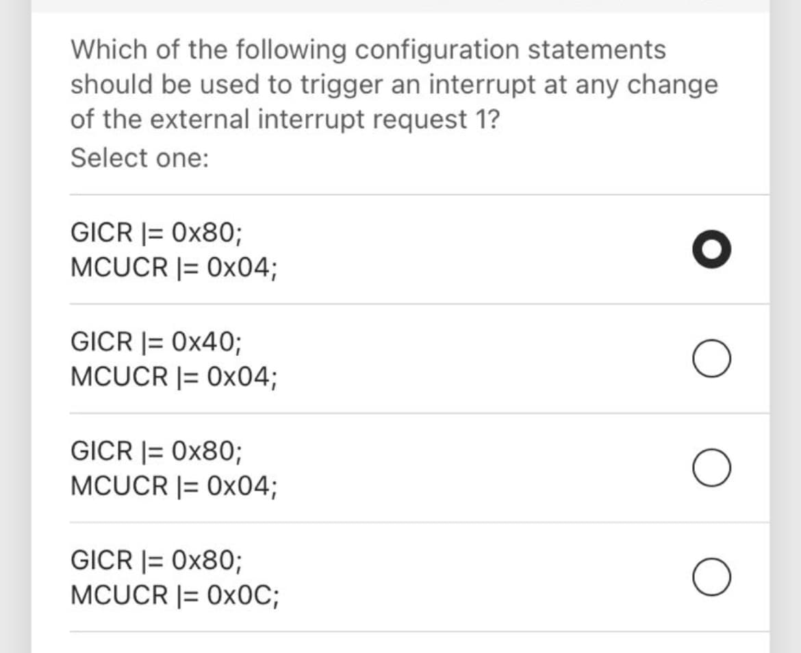 Which of the following configuration statements
should be used to trigger an interrupt at any change
of the external interrupt request 1?
Select one:
GICR |= 0x80;
MCUCR |= 0x04;
GICR |= 0x40;
MCUCR |= 0x04;
GICR |= 0x80;
MCUCR |= 0x04;
GICR |= 0x80;
MCUCR |= 0×0C;
