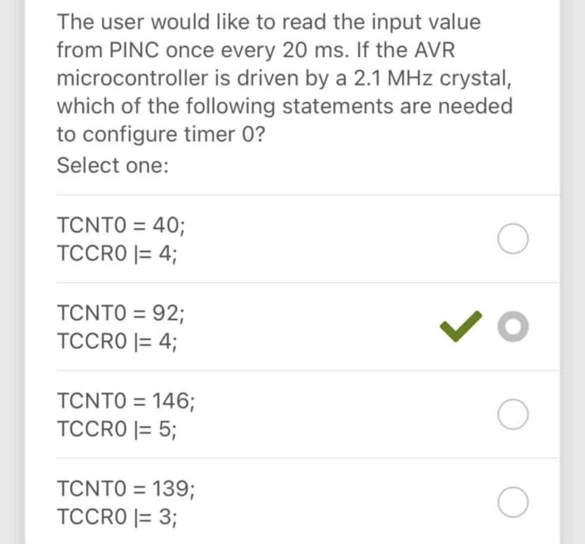 The user would like to read the input value
from PINC once every 20 ms. If the AVR
microcontroller is driven by a 2.1 MHz crystal,
which of the following statements are needed
to configure timer 0?
Select one:
TCNTO = 40;
%3D
TCCRO |= 4;
TCNTO = 92;
TCCRO |= 4;
TCNTO = 146;
TCCRO |= 5;
TCNTO = 139;
TCCRO |= 3;
%3D
