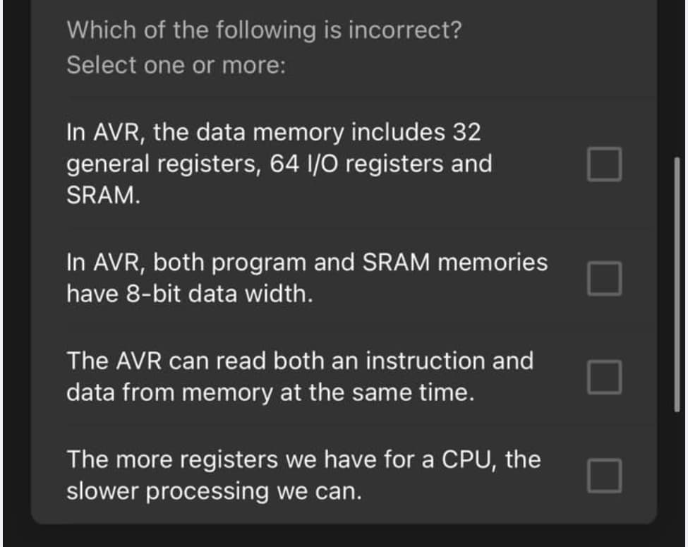 Which of the following is incorrect?
Select one or more:
In AVR, the data memory includes 32
general registers, 64 I/O registers and
SRAM.
In AVR, both program and SRAM memories
have 8-bit data width.
The AVR can read both an instruction and
data from memory at the same time.
The more registers we have for a CPU, the
slower processing we can.
