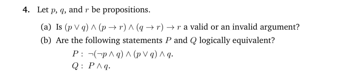 4. Let p, q, and r be propositions.
(a) Is (p V q) ^ (p → r) ^ (q → r) → r a valid or an invalid argument?
(b) Are the following statements P and Q logically equivalent?
P: ¬(-p^ q) ^ (p V q) ^ q.
Q: P^q.
