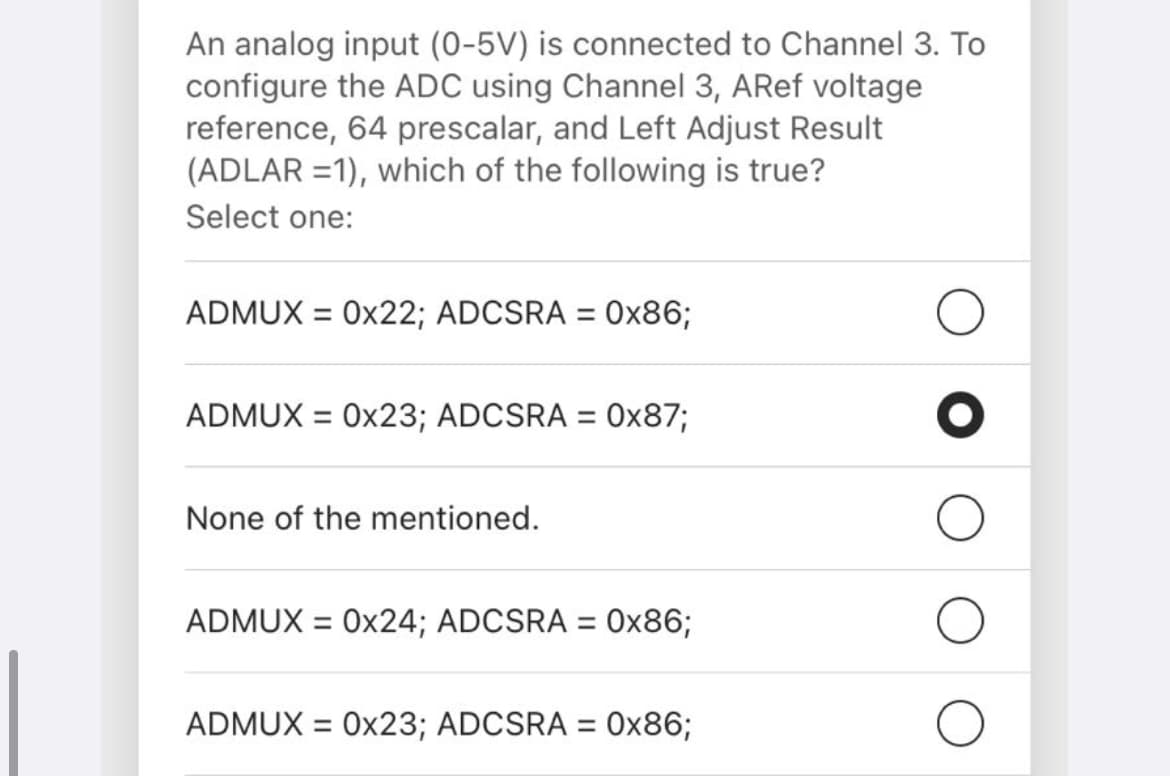 An analog input (0-5V) is connected to Channel 3. To
configure the ADC using Channel 3, AREF voltage
reference, 64 prescalar, and Left Adjust Result
(ADLAR =1), which of the following is true?
Select one:
ADMUX = 0x22; ADCSRA = 0O×86;
ADMUX = 0x23; ADCSRA = 0x87;
None of the mentioned.
ADMUX = 0x24; ADCSRA = 0x86;
%3D
ADMUX = 0x23; ADCSRA = 0x86;
