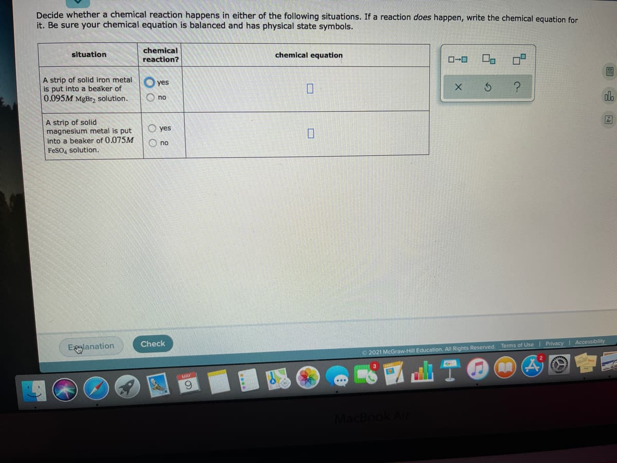 Decide whether a chemical reaction happens in either of the following situations. If a reaction does happen, write the chemical equation for
it. Be sure your chemical equation is balanced and has physical state symbols.
chemical
reaction?
situation
chemical equation
A strip of solid iron metal
is put into a beaker of
0.095M MgBr, solution.
yes
O no
dla
A strip of solid
magnesium metal is put
into a beaker of 0.075M
yes
O no
FESO4 solution.
Check
Exlanation
O 2021 McGraw-Hill Education. All Rights Reserved. Terms of Use | Privacy Accessibility
6.
MacBook Air
