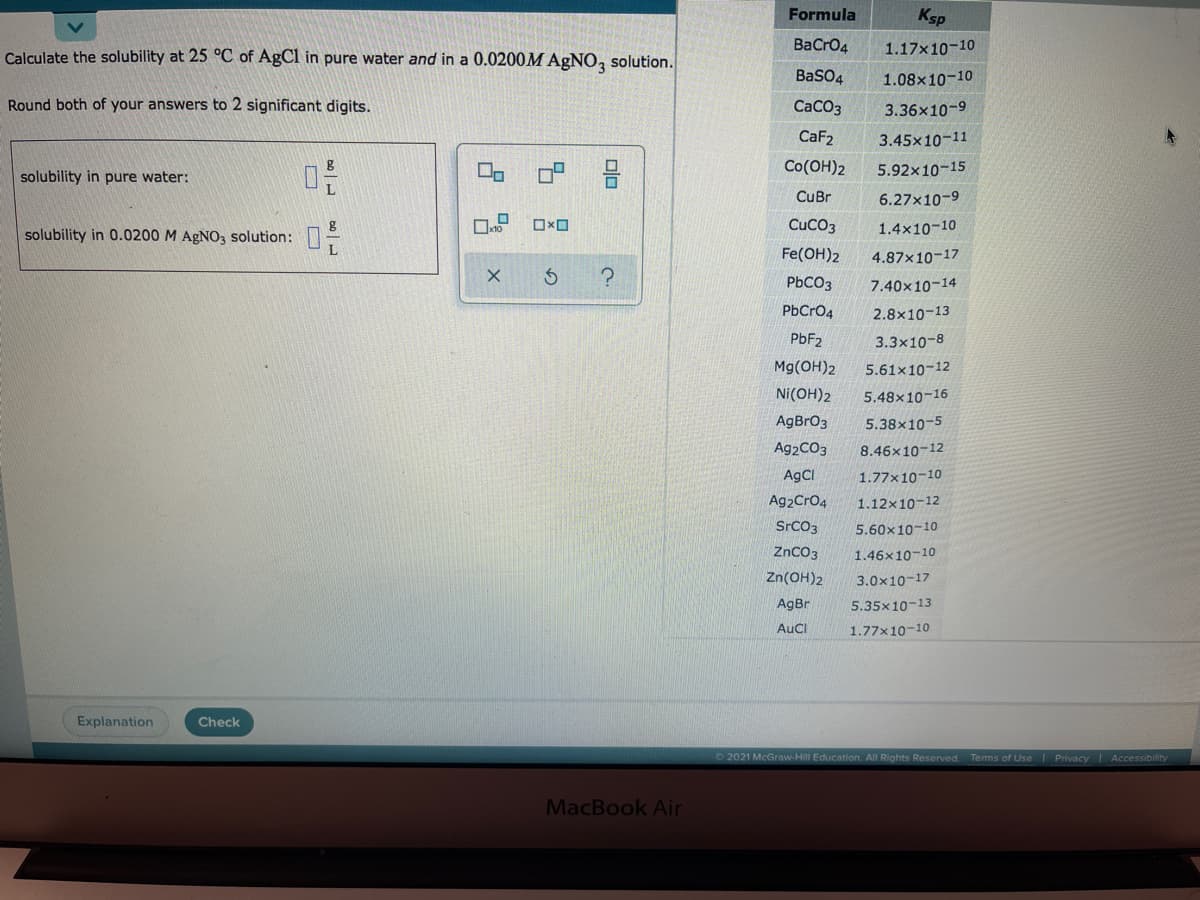 Formula
Ksp
Calculate the solubility at 25 °C of AgCl in pure water and in a 0.0200M AGNO, solution.
BaCro4
1.17x10-10
BaSO4
1.08x10-10
Round both of your answers to 2 significant digits.
СаСОз
3.36x10-9
CaF2
3.45x10-11
Co(OH)2
5.92x10-15
solubility in pure water:
CuBr
6.27x10-9
CuCO3
1.4x10-10
solubility in 0.0200 M AGNO3 solution:
Fe(OH)2
4.87x10-17
PbCO3
7.40x10-14
PbCrO4
2.8x10-13
PBF2
3.3x10-8
Mg(OH)2
5.61x10-12
Ni(OH)2
5.48x10-16
AgBrO3
5.38x10-5
Ag2CO3
8.46x10-12
AgCI
1.77×10-10
Ag2Cro4
1.12x10-12
SrCO3
5.60x10-10
ZnCO3
1.46x10-10
Zn(OH)2
3.0x10-17
AgBr
5.35x10-13
AuCl
1.77x10-10
Explanation
Check
2021 McGraw-Hill Education. All Rights Reserved.
Tems of Use I Privacy Accessibility
MacBook Air
olo
占 x
