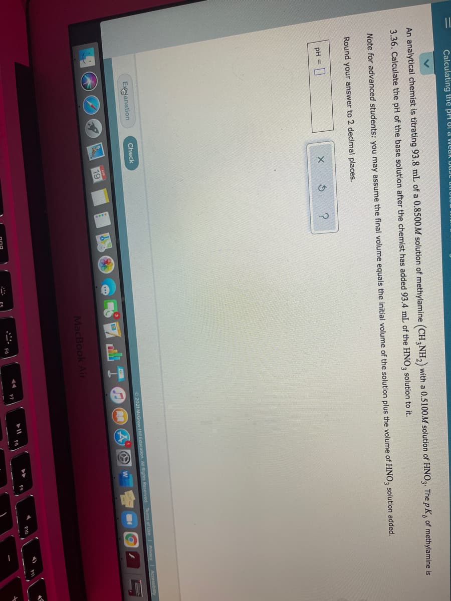 Calculating thẻ PH 8I d Weak DUJ titiutut
An analytical chemist is titrating 93.8 mL of a 0.8500M solution of methylamine (CH,NH,) with a 0.5100M solution of HNO3. The p K, of methylamine is
3.36. Calculate the pH of the base solution after the chemist has added 93.4 mL of the HNO, solution to it.
Note for advanced students: you may assume the final volume equals the initial volume of the solution plus the volume of HNO, solution added.
Round your answer to 2 decimal places.
pH =
Exjanation
Check
2021 McGraw-Hill Education. All Rights Reserved
Tems of Use Privacy Accessibility
T回
19
MacBook Air
