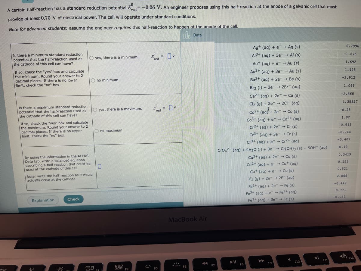 A certain half-reaction has a standard reduction potential Ed=-0.06 V. An engineer proposes using this half-reaction at the anode of a galvanic cell that must
provide at least 0.70 V of electrical power. The cell will operate under standard conditions.
Note for advanced students: assume the engineer requires this half-reaction to happen at the anode of the cell.
Data
Ag* (aq) + e- → Ag (s)
0.7996
Is there a minimum standard reduction
potential that the half-reaction used at
the cathode of this cell can have?
O yes, there is a minimum.
E
red
A13+ (aq) + 3e- → Al (s)
%3D
-1.676
Au+ (aq) + e - Au (s)
1.692
If so, check the "yes" box and calculate
the minimum. Round your answer to 2
decimal places. If there is no lower
limit, check the "no" box.
Au3+ (aq) + 3e Au (s)
1.498
O no minimum
Ba2+ (aq) + 2e Ba (s)
-2.912
Br2 (1) + 2e-
2Br (aq)
1.066
Ca2+ (aq) + 2e- - Ca (s)
-2.868
Is there a maximum standard reduction
potential that the half-reaction used at
the cathode of this cell can have?
= Iv
Cl2 (g) + 2e → 2C1- (aq)
1.35827
O yes, there is a maximum.
%3D
red
Co2+ (aq) + 2e- → Co (s)
Co3+ (aq) + e- → Co2+ (aq)
Cr2+ (aq) + 2e Cr (s)
-0.28
If so, check the "yes" box and calculate
the maximum. Round your answer to 2
decimal places. If there is no upper
limit, check the "no" box.
1.92
-0.913
O no maximum
Cr3+ (ag) + 3e -
Cr (s)
-0.744
Cr3+ (aq) + e- Cr2+ (aq)
Cro42- (aq) + 4H20 (I) + 3e- + Cr(OH)3 (s) + 50H¯ (aq)
Cu2+ (aq) + 2e + Cu (s)
-0.407
--0.13
By using the information in the ALEKS
Data tab, write a balanced equation
describing a half reaction that could be
used at the cathode of this cell.
0.3419
Cu2+ (ag) + e- + Cut (aq)
0.153
Cu+ (aq) + e-- Cu (s)
0.521
Note: write the half reaction as it would
actually occur at the cathode.
2.866
F2 (g) + 2e
Fe2+ (aq) + 2e-- Fe (s)
→ 2F" (aq)
-0.447
Fe3+ (aq) + e- - Fe2+ (aq)
Fe3+ (aq) + 3e- Fe (s)
0.771
Explanation
Check
-0.037
MacBook Air
F12
F11
吕0
F9
F10
esc
D00 F4
F7
F8
F6
F5
