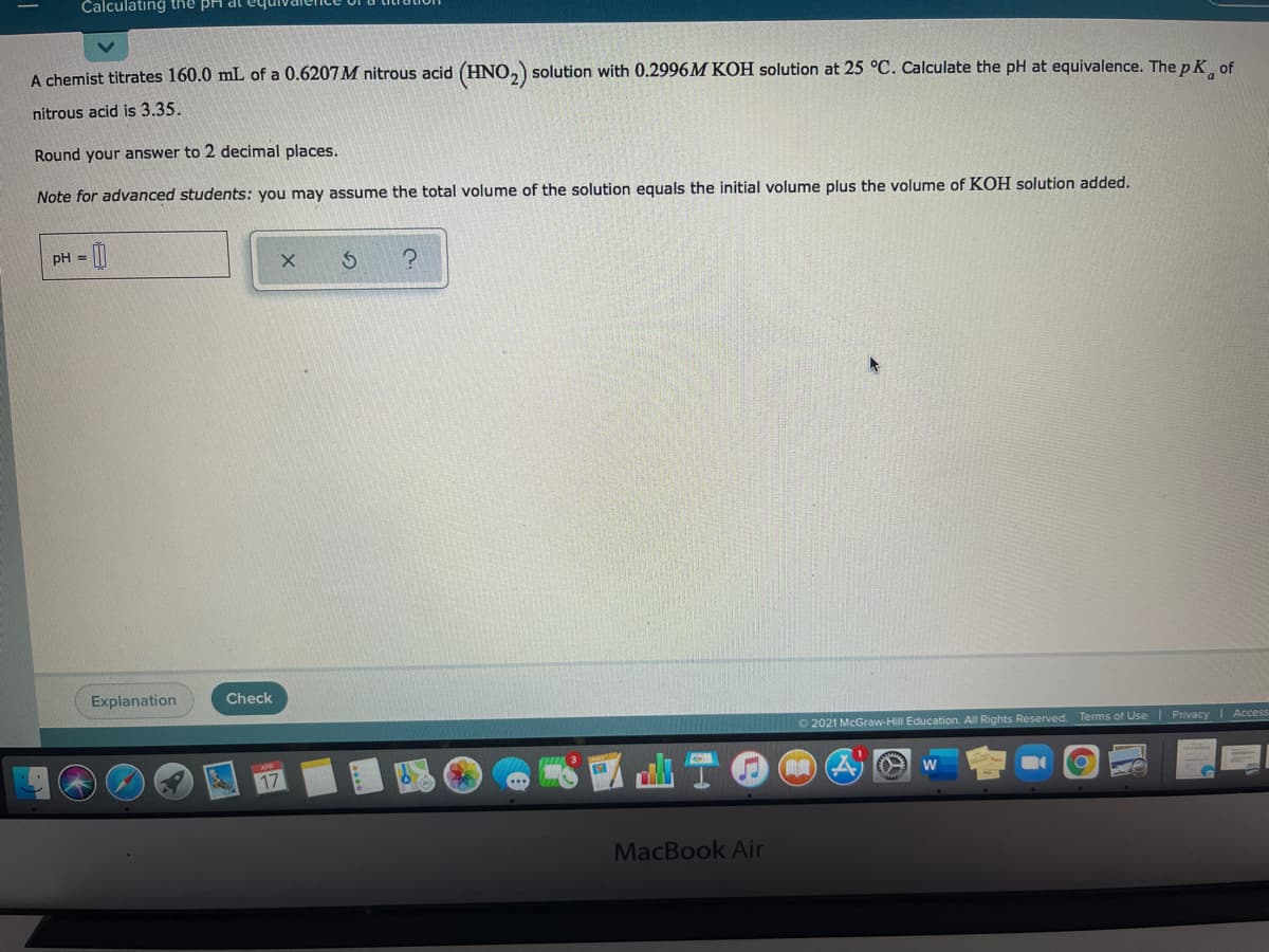 Čalculatıng the BH dl equ
A chemist titrates 160.0 mL of a 0.6207M nitrous acid (HNO, solution with 0.2996M KOH solution at 25 °C. Calculate the pH at equivalence. The p K of
nitrous acid is 3.35.
Round your answer to 2 decimal places.
Note for advanced students: you may assume the total volume of the solution equals the initial volume plus the volume of KOH solution added.
pH = [|
Explanation
Check
O 2021 McGraw-Hill Education. All Rights Reserved. Terms of Use
Privacy
Access
17
MacBook Air
