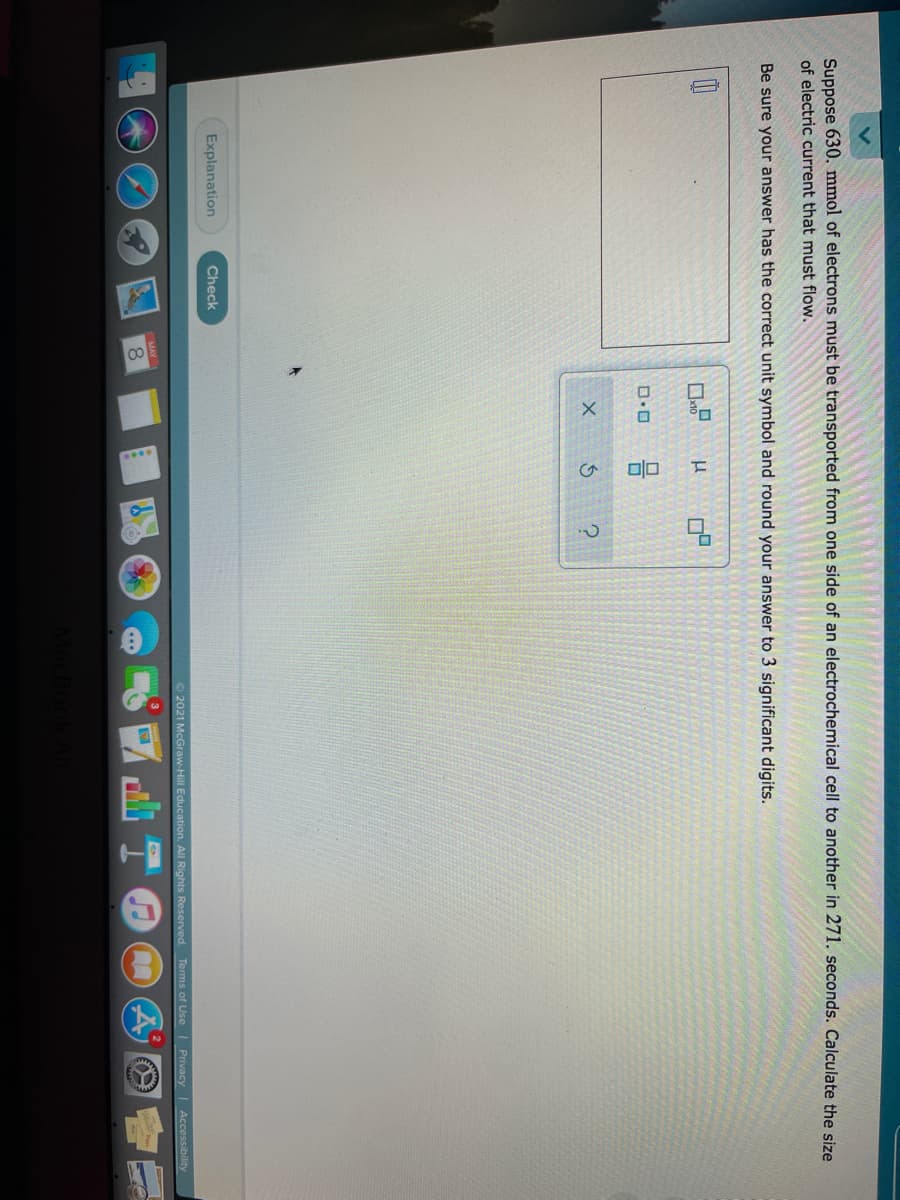 Suppose 630. mmol of electrons must be transported from one side of an electrochemical cell to another in 271. seconds. Calculate the size
of electric current that must flow.
Be sure your answer has the correct unit symbol and round your answer to 3 significant digits.
Explanation
Check
O 2021 McGraw-Hill Education. All Rights Reserved. Tems of Use Privacy
Accessibility
MAY
8.
