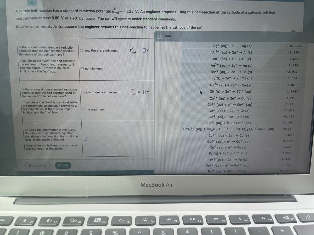 A certain half-reaction has a standard reduction potential E =-1.25 V. An engineer proposes using this half-reaction at the cathode of a galvanic cell that
must provide at least 0.80 V of electrical power. The cell will operate under standard conditions.
Note for advanced students: assume the engineer requires this half-reaction to happen at the cathode of the cell.
h Data
Ag+ (aq) + e Ag (s)
0.7996
Is there a minimum standard reduction
potential that the half-reaction used at
the anode of this cell can have?
yes, there is a minimum.
Ered
= v
!!
Al3+ (aq) + 3e-- Al (s)
-1.676
Au+ (aq) + e Au (s)
1.692
If so, check the "yes" box and calculate
the minimum. Round your answer to 2
decimal places. If there is no lower
limit, check the "no" box.
Au3+ (aq) + 3e - Au (s)
1.498
O no minimum
Ba2+ (ag) + 2e - Ba (s)
-2.912
Brz (1) + 2e- 2Br (aq)
1.066
Ca2+ (ag) + 2e - Ca (s)
-2.868
Is there a maximum standard reduction
potential that the half-reaction used at
the anode of this cell can have?
E= Ov
Cl2 (g) + 2e - 2CI- (aq)
Co2+ (aq) + 2e- - Co (s)
O yes, there is a maximum.
1.35827
red
-0.28
If so, check the "yes" box and calculate
the maximum. Round your answer to 2
decimal places. If there is no upper
limit, check the "no" box.
Co3+ (aq) + e- Co2+ (aq)
1.92
O no maximum
Cr2+ (aq) + 2e→ Cr (s)
Cr+ (aq) + 3e - Cr (s)
Cr+ (aq) + e - Cr2+ (aq)
-0.913
-0.744
-0.407
Cro42- (aq) + 4H20 (1) + 3e -
Cr(OH)3 (s) + 5OH (aq)
-0.13
By using the information in the ALEKS
Data tab, write a balanced equation
describing a half reaction that could be
used at the anode of this cell.
Cu2+ (aq) + 2e - Cu (s)
0.3419
Cu2+ (ag) + e - Cut (ag)
0.153
Note: write the half reaction as it would
actually occur at the anode.
Cu* (ag) + e→ Cu (s)
0.521
F2 (g) + 2e 2F (aq)
2.866
Fe2+ (aq) + 2e Fe (s)
-0.447
Explanation
Check
Fe3+ (aq) + e-- Fe2+ (aq)
0.771
Fe+ (aq) + 3e Fe (s)
-0.037
MacBook Air
20
esc
000
000 FA
►►
F12
F8
F9
F10
FII
F1
F2
F3
F5
F6
F7
24
%
&
*
