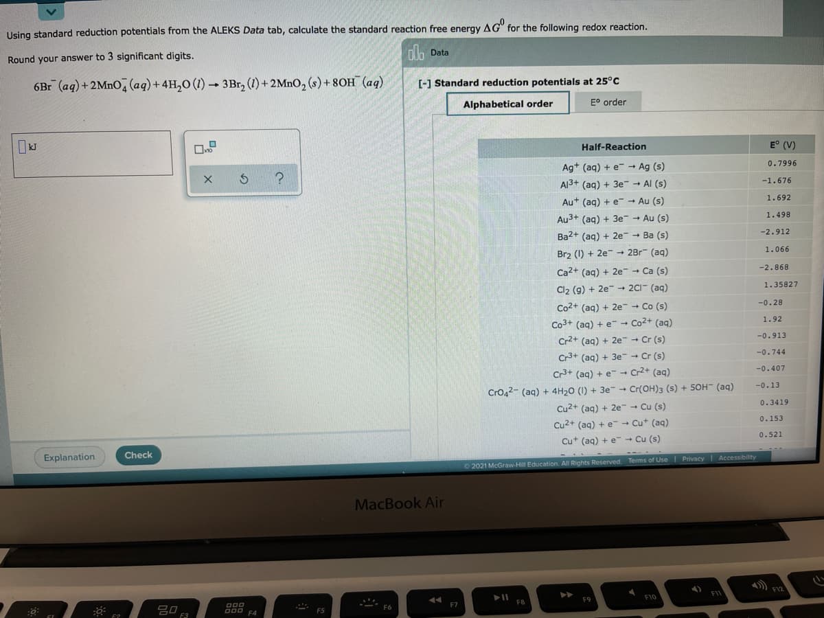 Using standard reduction potentials from the ALEKS Data tab, calculate the standard reaction free energy AG" for the following redox reaction.
olo Data
Round your answer to 3 significant digits.
6Br (aq)+2MNO, (aq) + 4H,0 (1) - 3Br, (1) +2MNO, (s)+8OH (aq)
[-] Standard reduction potentials at 25°c
Alphabetical order
E° order
Half-Reaction
E° (V)
0.7996
Ag+ (aq) + e- → Ag (s)
-1.676
Al3+ (aq) + 3e- - Al (s)
1.692
Au+ (aq) + e- → Au (s)
1.498
Au3+ (aq) + 3e - Au (s)
-2.912
Ba2+ (aq) + 2e - Ba (s)
1.066
Br2 (1) + 2e- - 2Br (aq)
-2.868
Ca2+ (aq) + 2e Ca (s)
1.35827
Cl2 (9) + 2e → 2CI- (aq)
-0.28
Co2+ (aq) + 2e Co (s)
Co3+ (aq) + e-→ Co2+ (aq)
Cr2+ (aq) + 2e Cr (s)
1.92
-0.913
-0.744
Cr3+ (aq) + 3e Cr (s)
Cr3+ (aq) + e-→ Cr2+ (aq)
-0.407
CrO42- (aq) + 4H20 (1) + 3e - Cr(OH)3 (s) + 50H (aq)
Cu2+ (aq) + 2e Cu (s)
-0.13
0.3419
0.153
Cu2+ (ag) + e - Cut (aq)
0.521
Cut (aq) + e- Cu (s)
Explanation
Check
02021 McGraw-Hill Education. All Rights Reserved. Terms of Use Privacy Accessibility
MacBook Air
F10
D00
O00 FA
F5
F3
