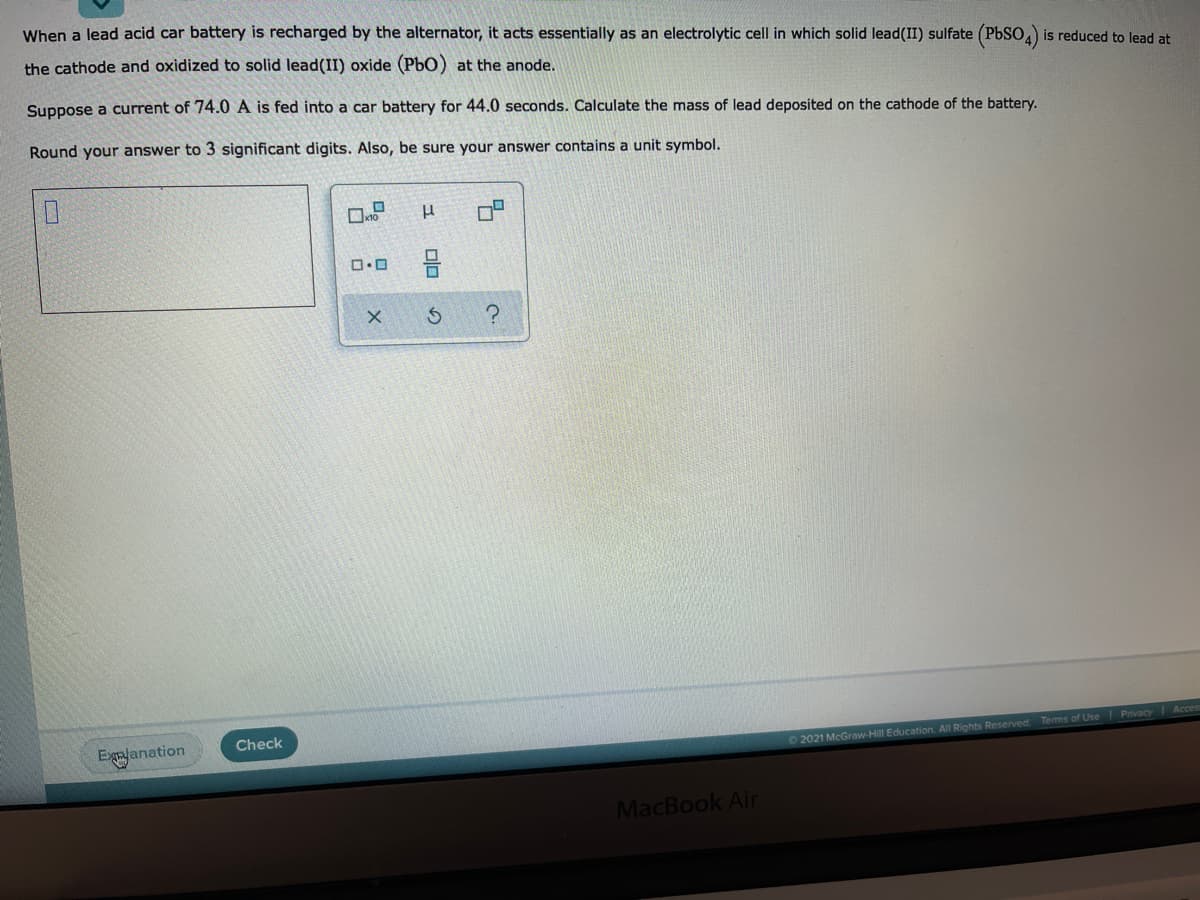 When a lead acid car battery is recharged by the alternator, it acts essentially as an electrolytic cell in which solid lead(II) sulfate (PbSO,) is reduced to lead at
the cathode and oxidized to solid lead(II) oxide (PbO) at the anode.
Suppose a current of 74.0 A is fed into a car battery for 44.0 seconds. Calculate the mass of lead deposited on the cathode of the battery.
Round your answer to 3 significant digits. Also, be sure your answer contains a unit symbol.
Egalanation
Check
02021 McGraw-Hill Education. All Rights Reserved. Temms of Use Privacy Acces
MacBook Air
olo
