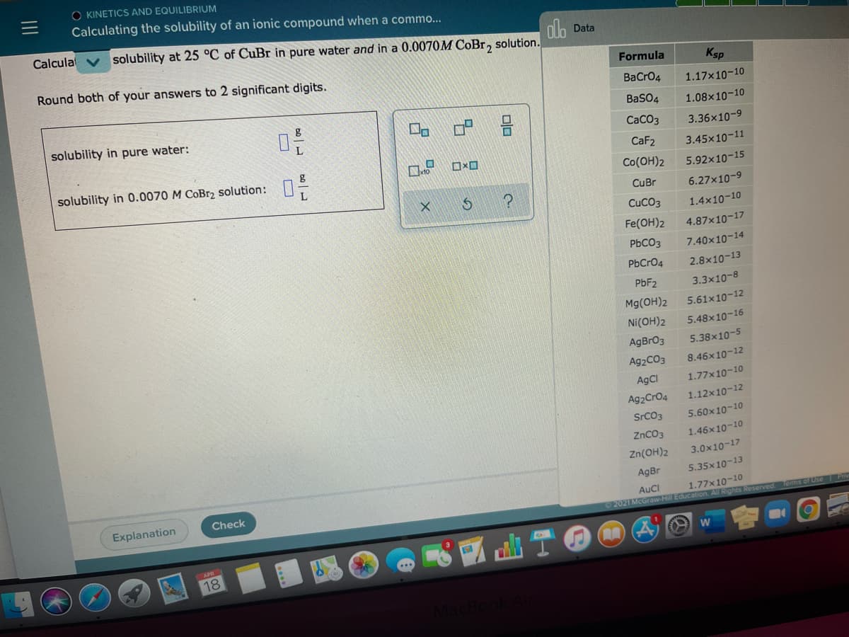 O KINETICS AND EQUILIBRIUM
Calculating the solubility of an ionic compound when a commo...
Calcula
alo
solubility at 25 °C of CuBr in pure water and in a 0.0070M COBT, solution.
Data
Round both of your answers to 2 significant digits.
Formula
Ksp
BaCro4
1.17x10-10
BaSO4
1.08x10-10
solubility in pure water:
CaCO3
3.36x10-9
CaF2
3.45x10-11
solubility in 0.0070 M CoBr, solution:
Co(OH)2
5.92x10-15
CuBr
6.27x10-9
CUCO3
1.4x10-10
Fe(OH)2
4.87x10-17
PBCO3
7.40x10-14
PbCr04
2.8x10-13
PBF2
3.3x10-8
Mg(OH)2
5.61x10-12
Ni(OH)2
5.48x10-16
AgBrO3
5.38x10-5
Ag2CO3
8.46x10-12
AgCl
1.77x10-10
Ag2Cr04
1.12x10-12
SrCO3
5.60x10-10
ZnC03
1.46x10-10
Zn(OH)2
3.0x10-17
AgBr
5.35x10-13
1.77x10-10
2021 McGraw-Hill Education. All Rights Reserved
Check
AuCl
Explanation
Tems of Use Pv
18
