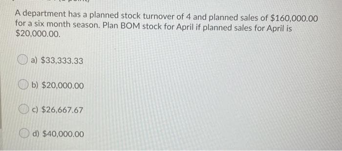 A department has a planned stock turnover of 4 and planned sales of $160,000.00
for a six month season. Plan BOM stock for April if planned sales for April is
$20,000.00.
a) $33,333.33
b) $20,000.00
c) $26,667.67
d) $40,000.00
