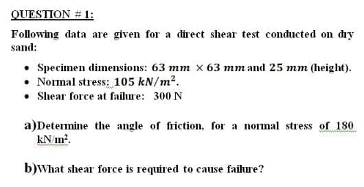 QUESTION # 1:
Following data are given for a direct shear test conducted on dıy
sand:
• Specimen dimensions: 63 mm x 63 mm and 25 mm (height).
• Normal stress: 105 kN/m2.
• Shear force at failure: 300 N
a)Determine the angle of friction, for a nomal stress of 180
kN/in?.
b)What shear force is required to cause failure?
