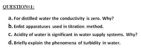 QUESTION#1:
a. For distilled water the conductivity is zero. Why?
b. Enlist apparatuses used in titration method.
C. Acidity of water is significant in water supply systems. Why?
d. Briefly explain the phenomena of turbidity in water.
