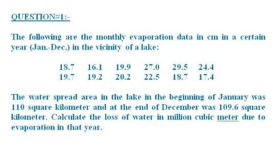 QUESTION#1:-
The following are the monthly evaporation data in cm in a certain
year (Jan-Dec.) in the vicinity of a lake:
18.7 16.1
19.9 27.0 29.5 24.4
19.7 19.2
20.2 22.5 18.7 17.4
The water spread area in the lake in the beginning of January was
110 square kilometer and at the end of December was 109.6 square
kilometer. Calculate the loss of water in million cubic meter due to
evaporation in that year.
