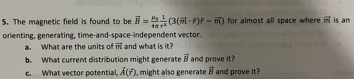 5. The magnetic field is found to be B = (3(m f)f-m) for almost all space where m is an
4π 13
orienting, generating,
a.
b.
C.
time-and-space-independent vector.
What are the units of m and what is it?
What current distribution might generate B and prove it?
What vector potential, A(7), might also generate B and prove it?