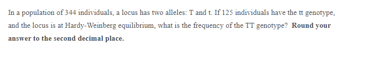 In a population of 344 individuals, a locus has two alleles: T and t. If 125 individuals have the tt genotype,
and the locus is at Hardy-Weinberg equilibrium, what is the frequency of the TT genotype? Round your
answer to the second decimal place.
