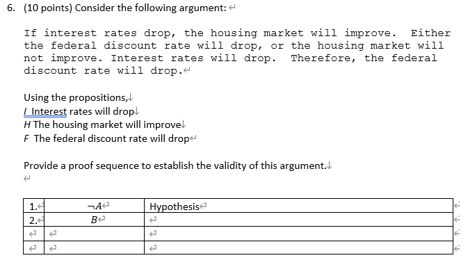 6. (10 points) Consider the following argument:
If interest rates drop, the housing market will improve. Either
the federal discount rate will drop, or the housing market will
not improve. Interest rates will drop. Therefore, the federal
discount rate will drop.
Using the propositions,
/ Interest rates will drop
H The housing market will improve
F The federal discount rate will drop
Provide a proof sequence to establish the validity of this argument.
e
1.4
2.4
¬A
B
Hypothesis