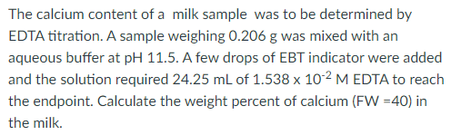 The calcium content of a milk sample was to be determined by
EDTA titration. A sample weighing 0.206 g was mixed with an
aqueous buffer at pH 11.5. A few drops of EBT indicator were added
and the solution required 24.25 mL of 1.538 x 10-2 M EDTA to reach
the endpoint. Calculate the weight percent of calcium (FW =40) in
the milk.
