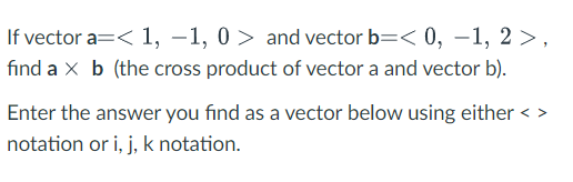 If vector a=< 1, –1, 0 > and vector b=< 0, –1, 2 >,
fınd a x b (the cross product of vector a and vector b).
Enter the answer you find as a vector below using either < >
notation or i, j, k notation.
