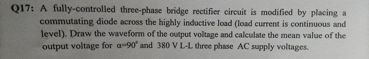 Q17: A fully-controlled three-phase bridge rectifier circuit is modified by placing a
commutating diode across the highly inductive load (load current is continuous and
level). Draw the waveform of the output voltage and calculate the mean value of the
output voltage for a=90" and 380 V L-L three phase AC supply voltages.
