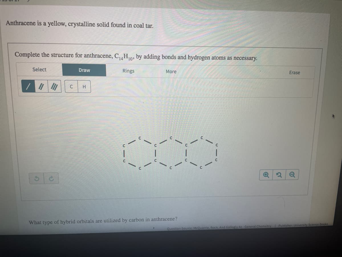 Anthracene is a yellow, crystalline solid found in coal tar.
Complete the structure for anthracene, CH0, by adding bonds and hydrogen atoms as necessary.
Select
Draw
Rings
More
Erase
C
H
What type of hybrid orbitals are utilized by carbon in anthracene?
Question Source: McQuarrie, Rock, And Gallogly 4e General Chemsitry PublisherG University Science Books
