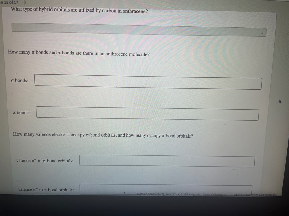 on 15 of 17
<>
What type of hybrid orbitals are utilized by carbon in anthracene?
How many o bonds and t bonds are there in an anthracene molecule?
o bonds:
T bonds:
How many valence electrons occupy o-bond orbitals, and how many occupy n-bond orbitals?
valence e in o-bond orbitals:
valence e in T-bond orbitals:
Question Saurce: McQuarrie, Rock, And Gallogly 4c Goneral Chemsito
Publisher University Science Books
