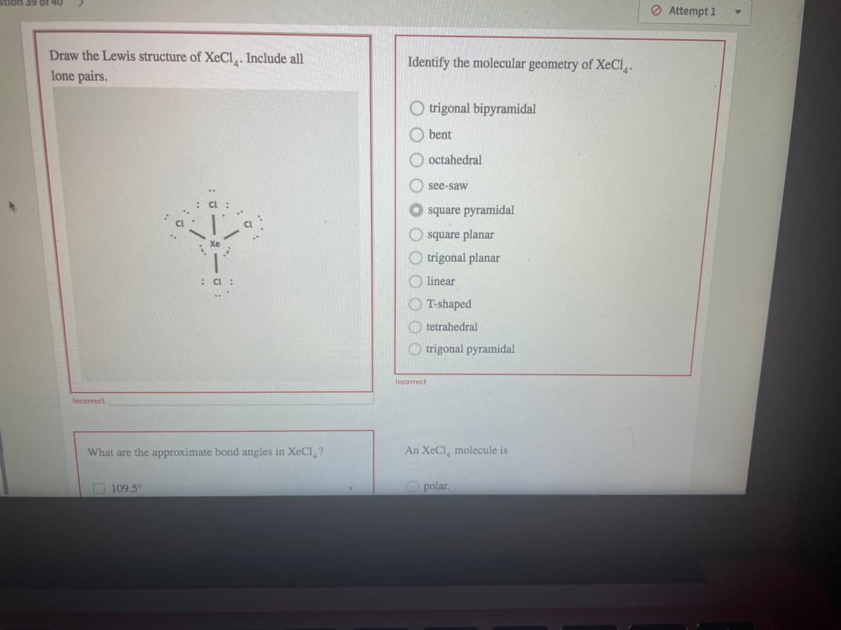 O Attempt 1
Draw the Lewis structure of XeCl,. Include all
Identify the molecular geometry of XeCl.
lone pairs.
trigonal bipyramidal
bent
octahedral
see-saw
square pyramidal
square planar
Xe
trigonal planar
: Cl
linear
T-shaped
O tetrahedral
O trigonal pyramidal
Incorrect
Incorrect
What are the approximate bond angles in XeCl,?
An XeCl, molecule is
O 109.5°
O polar.
O O O OO
