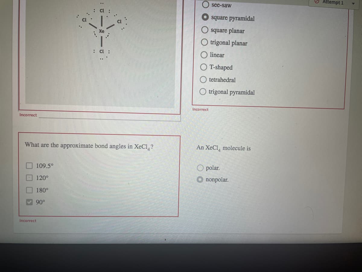 O Attempt 1
see-saw
square pyramidal
square planar
trigonal planar
: C :
linear
T-shaped
tetrahedral
trigonal pyramidal
Incorrect
Incorrect
What are the approximate bond angles in XeCl, ?
An XeCl, molecule is
109.5°
O polar.
120°
O nonpolar.
180°
90°
Incorrect
