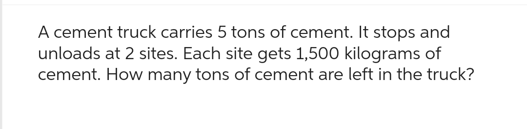 A cement truck carries 5 tons of cement. It stops and
unloads at 2 sites. Each site gets 1,500 kilograms of
cement. How many tons of cement are left in the truck?