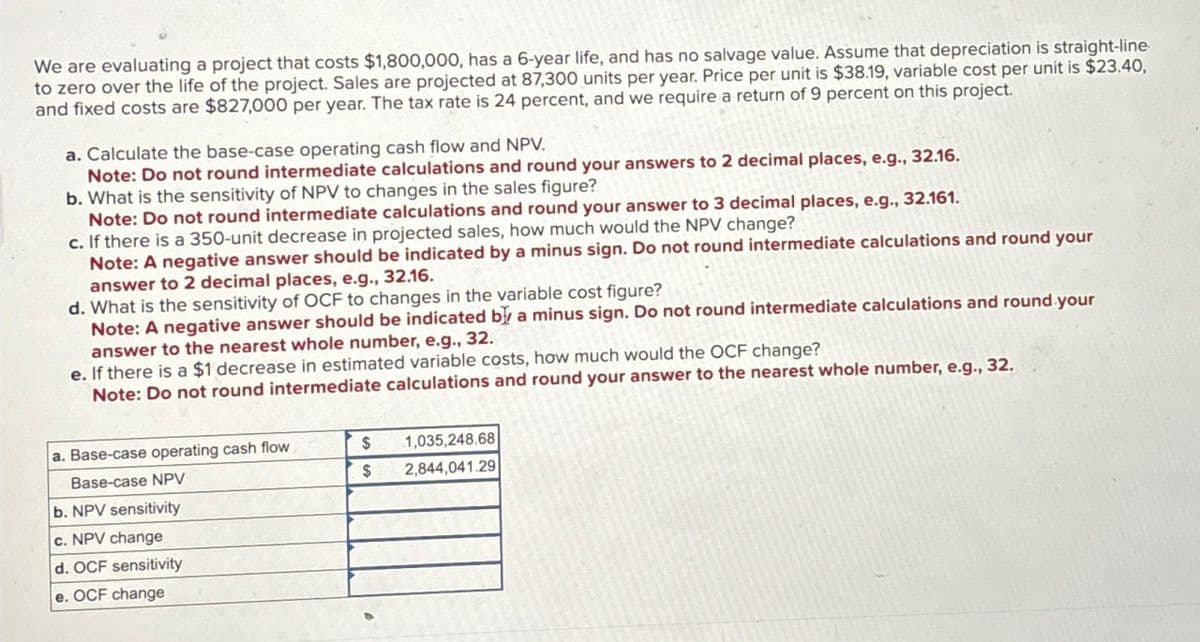 We are evaluating a project that costs $1,800,000, has a 6-year life, and has no salvage value. Assume that depreciation is straight-line
to zero over the life of the project. Sales are projected at 87,300 units per year. Price per unit is $38.19, variable cost per unit is $23.40,
and fixed costs are $827,000 per year. The tax rate is 24 percent, and we require a return of 9 percent on this project.
a. Calculate the base-case operating cash flow and NPV.
Note: Do not round intermediate calculations and round your answers to 2 decimal places, e.g., 32.16.
b. What is the sensitivity of NPV to changes in the sales figure?
Note: Do not round intermediate calculations and round your answer to 3 decimal places, e.g., 32.161.
c. If there is a 350-unit decrease in projected sales, how much would the NPV change?
Note: A negative answer should be indicated by a minus sign. Do not round intermediate calculations and round your
answer to 2 decimal places, e.g., 32.16.
d. What is the sensitivity of OCF to changes in the variable cost figure?
Note: A negative answer should be indicated by a minus sign. Do not round intermediate calculations and round your
answer to the nearest whole number, e.g., 32.
e. If there is a $1 decrease in estimated variable costs, how much would the OCF change?
Note: Do not round intermediate calculations and round your answer to the nearest whole number, e.g., 32.
a. Base-case operating cash flow
$
1,035,248.68
Base-case NPV
$
2,844,041.29
b. NPV sensitivity
c. NPV change
d. OCF sensitivity
e. OCF change