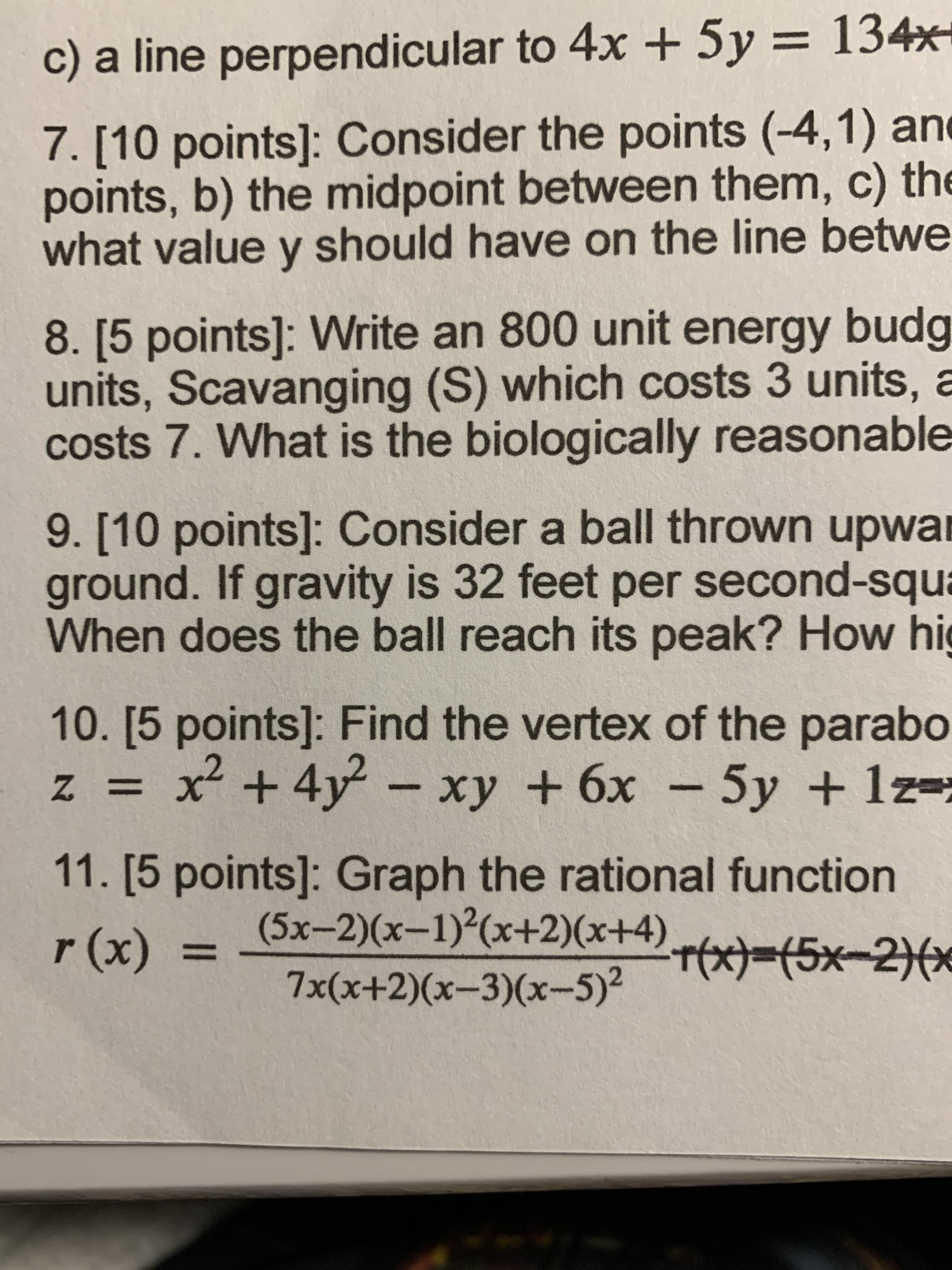 c) a line perpendicular to 4x + 5y = 134x-
%3D
7. [10 points]: Consider the points (-4,1) and
points, b) the midpoint between them, c) the
what value y should have on the line betwe
8. [5 points]: Write an 800 unit energy budg
units, Scavanging (S) which costs 3 units, a
costs 7. What is the biologically reasonable
9. [10 points]: Consider a ball thrown upwar
ground. If gravity is 32 feet per second-squa
When does the ball reach its peak? How hig
10.[5points]: Find the vertex of the parabo
z = – xy + 6x - 5y + lz=;
x² +4y
11. [5 points]: Graph the rational function
(5x-2)(x-1)(x+2)(x+4) r(x)-(5x-2)*
(x)/
%3D
7x(x+2)(x-3)(x-5)2
EGO
